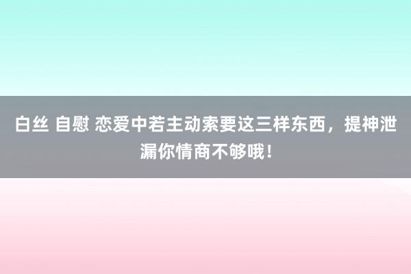 白丝 自慰 恋爱中若主动索要这三样东西，提神泄漏你情商不够哦！