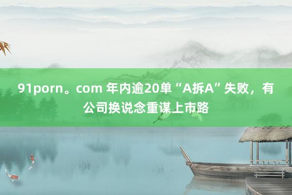 91porn。com 年内逾20单“A拆A”失败，有公司换说念重谋上市路