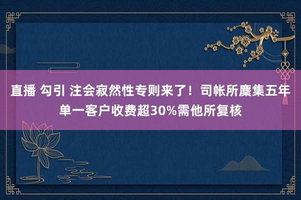 直播 勾引 注会寂然性专则来了！司帐所麇集五年单一客户收费超30%需他所复核