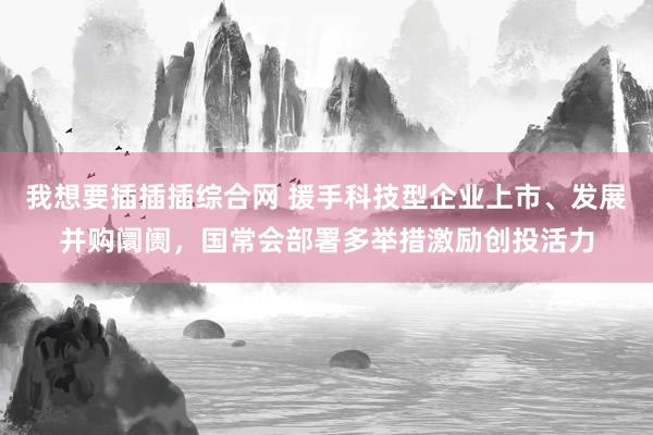 我想要插插插综合网 援手科技型企业上市、发展并购阛阓，国常会部署多举措激励创投活力