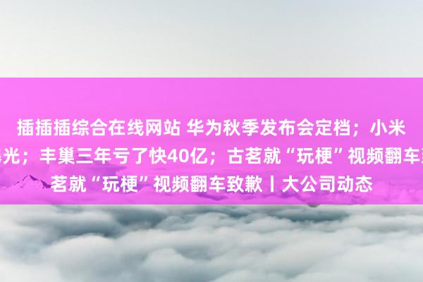 插插插综合在线网站 华为秋季发布会定档；小米三折叠手机专利曝光；丰巢三年亏了快40亿；古茗就“玩梗”视频翻车致歉丨大公司动态
