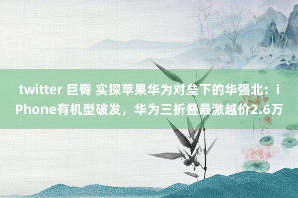 twitter 巨臀 实探苹果华为对垒下的华强北：iPhone有机型破发，华为三折叠最激越价2.6万