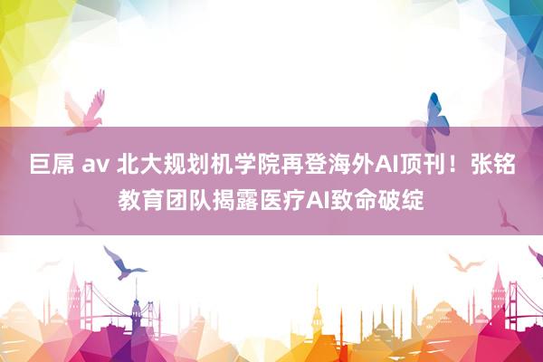 巨屌 av 北大规划机学院再登海外AI顶刊！张铭教育团队揭露医疗AI致命破绽