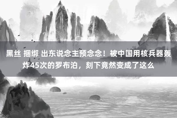 黑丝 捆绑 出东说念主预念念！被中国用核兵器轰炸45次的罗布泊，刻下竟然变成了这么