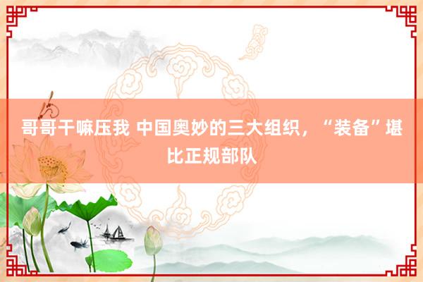 哥哥干嘛压我 中国奥妙的三大组织，“装备”堪比正规部队