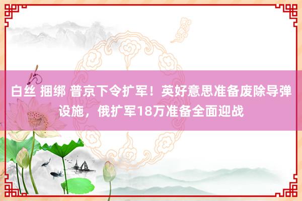 白丝 捆绑 普京下令扩军！英好意思准备废除导弹设施，俄扩军18万准备全面迎战