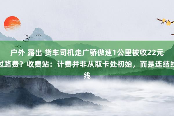 户外 露出 货车司机走广骄傲速1公里被收22元过路费？收费站：计费并非从取卡处初始，而是连结线