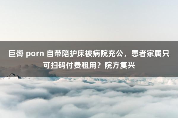 巨臀 porn 自带陪护床被病院充公，患者家属只可扫码付费租用？院方复兴