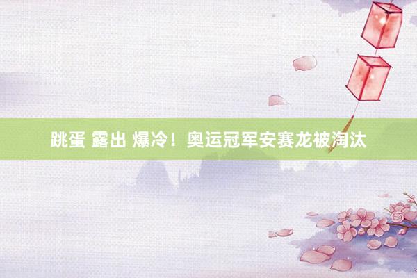 跳蛋 露出 爆冷！奥运冠军安赛龙被淘汰