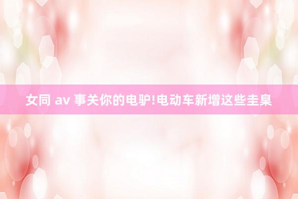 女同 av 事关你的电驴!电动车新增这些圭臬