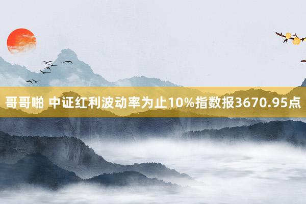 哥哥啪 中证红利波动率为止10%指数报3670.95点