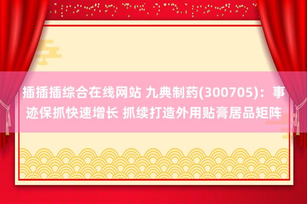 插插插综合在线网站 九典制药(300705)：事迹保抓快速增长 抓续打造外用贴膏居品矩阵