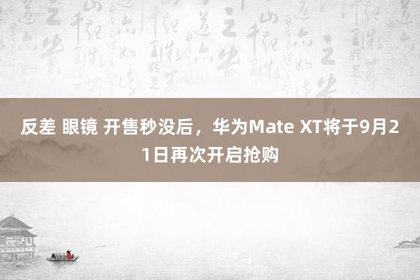反差 眼镜 开售秒没后，华为Mate XT将于9月21日再次开启抢购