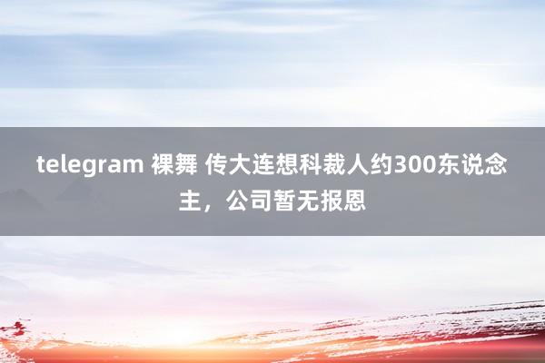 telegram 裸舞 传大连想科裁人约300东说念主，公司暂无报恩