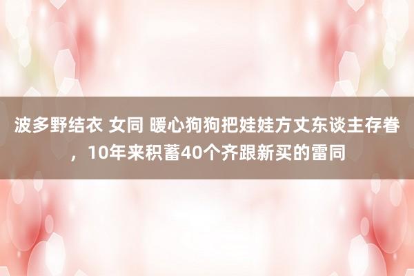波多野结衣 女同 暖心狗狗把娃娃方丈东谈主存眷，10年来积蓄40个齐跟新买的雷同
