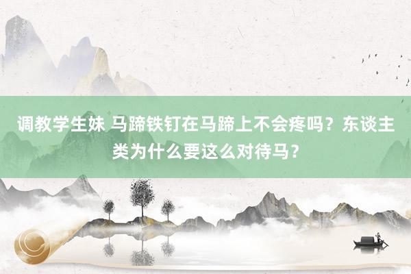 调教学生妹 马蹄铁钉在马蹄上不会疼吗？东谈主类为什么要这么对待马？