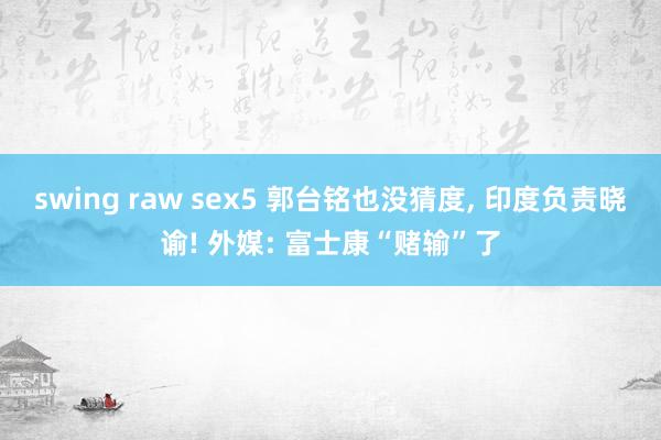 swing raw sex5 郭台铭也没猜度， 印度负责晓谕! 外媒: 富士康“赌输”了