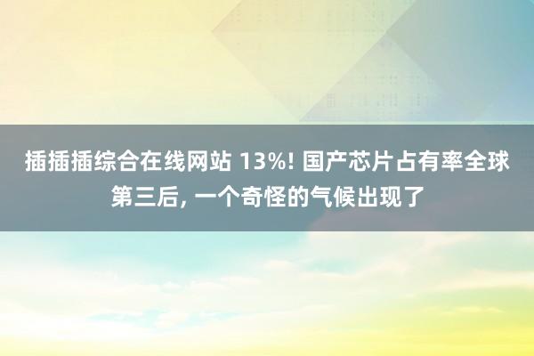 插插插综合在线网站 13%! 国产芯片占有率全球第三后， 一个奇怪的气候出现了