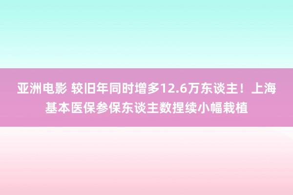 亚洲电影 较旧年同时增多12.6万东谈主！上海基本医保参保东谈主数捏续小幅栽植