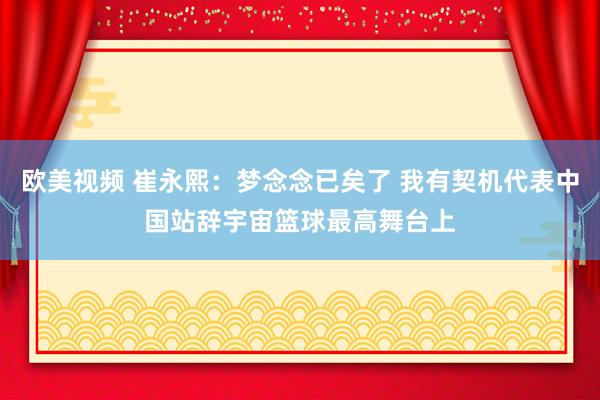 欧美视频 崔永熙：梦念念已矣了 我有契机代表中国站辞宇宙篮球最高舞台上