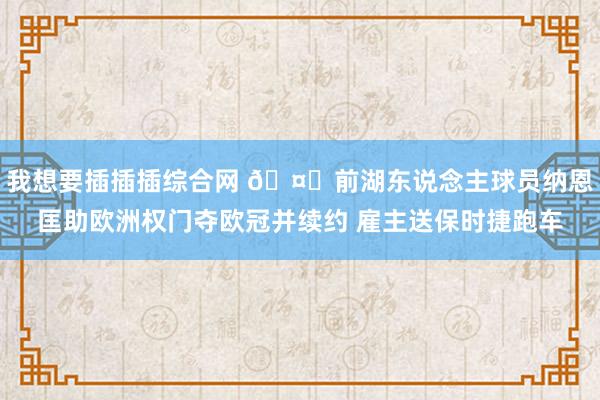 我想要插插插综合网 🤑前湖东说念主球员纳恩匡助欧洲权门夺欧冠并续约 雇主送保时捷跑车