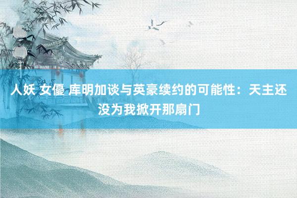 人妖 女優 库明加谈与英豪续约的可能性：天主还没为我掀开那扇门