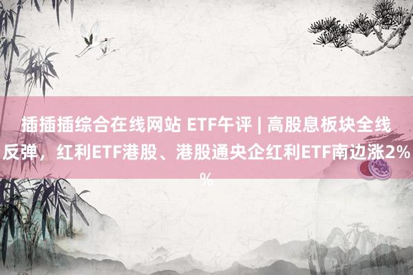 插插插综合在线网站 ETF午评 | 高股息板块全线反弹，红利ETF港股、港股通央企红利ETF南边涨2%