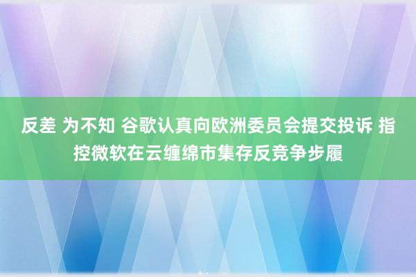 反差 为不知 谷歌认真向欧洲委员会提交投诉 指控微软在云缠绵市集存反竞争步履