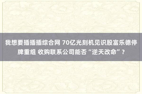 我想要插插插综合网 70亿光刻机见识股富乐德停牌重组 收购联系公司能否“逆天改命”？