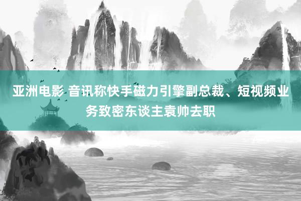 亚洲电影 音讯称快手磁力引擎副总裁、短视频业务致密东谈主袁帅去职