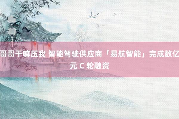 哥哥干嘛压我 智能驾驶供应商「易航智能」完成数亿元 C 轮融资