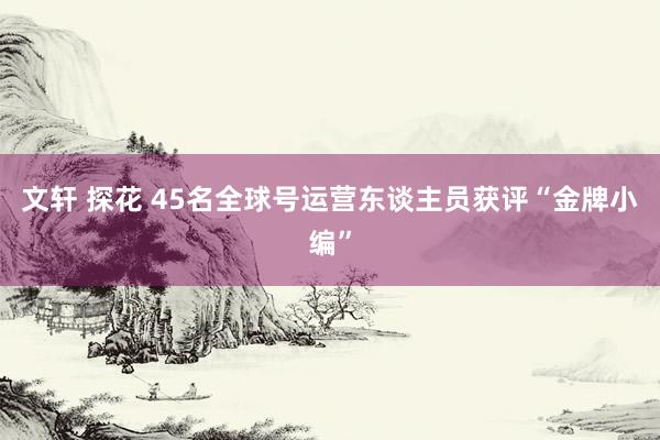文轩 探花 45名全球号运营东谈主员获评“金牌小编”