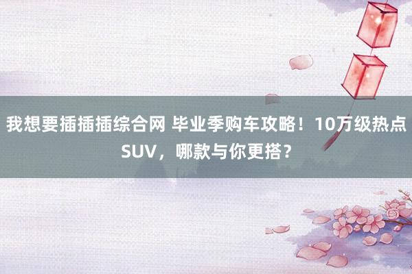 我想要插插插综合网 毕业季购车攻略！10万级热点SUV，哪款与你更搭？