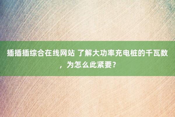 插插插综合在线网站 了解大功率充电桩的千瓦数，为怎么此紧要？