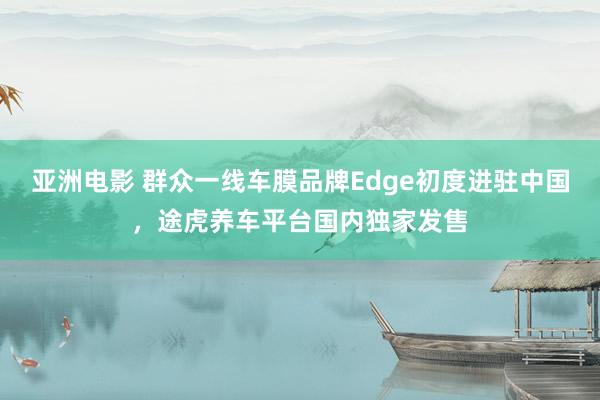 亚洲电影 群众一线车膜品牌Edge初度进驻中国，途虎养车平台国内独家发售