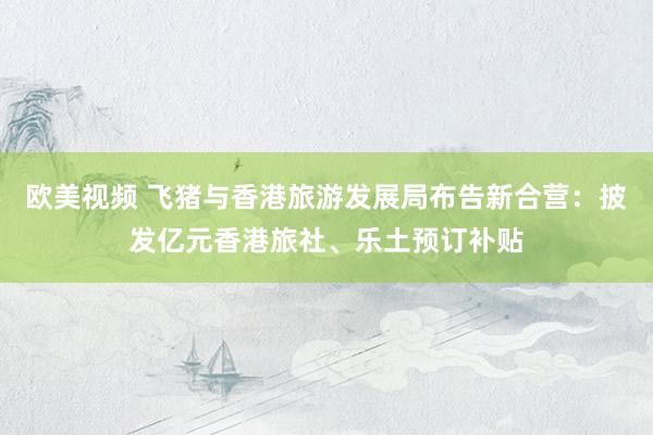 欧美视频 飞猪与香港旅游发展局布告新合营：披发亿元香港旅社、乐土预订补贴