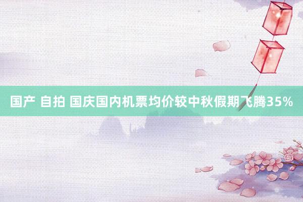 国产 自拍 国庆国内机票均价较中秋假期飞腾35%