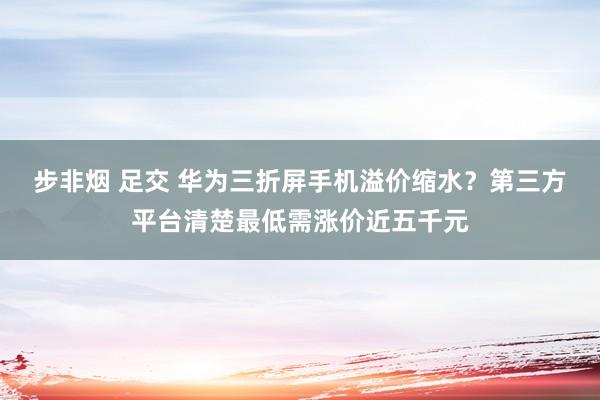 步非烟 足交 华为三折屏手机溢价缩水？第三方平台清楚最低需涨价近五千元
