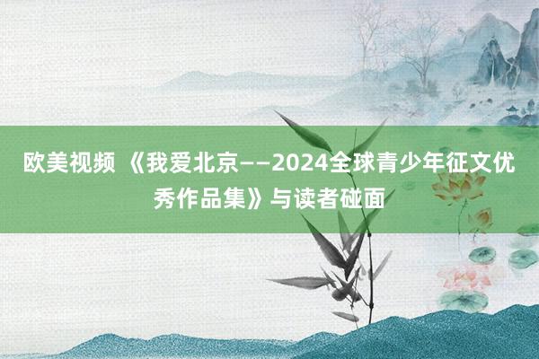 欧美视频 《我爱北京——2024全球青少年征文优秀作品集》与读者碰面