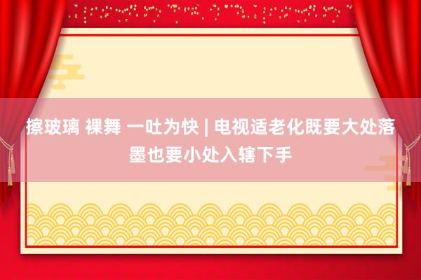 擦玻璃 裸舞 一吐为快 | 电视适老化既要大处落墨也要小处入辖下手