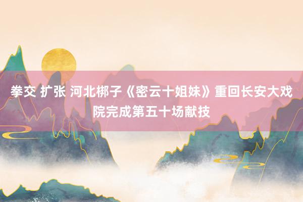 拳交 扩张 河北梆子《密云十姐妹》重回长安大戏院完成第五十场献技