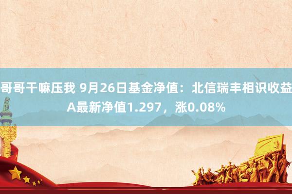哥哥干嘛压我 9月26日基金净值：北信瑞丰相识收益A最新净值1.297，涨0.08%