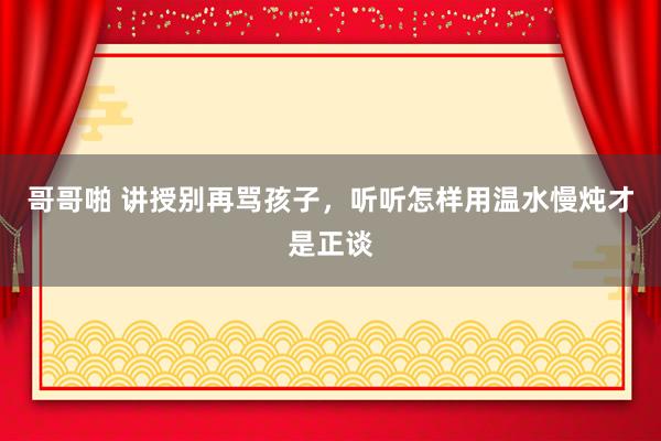 哥哥啪 讲授别再骂孩子，听听怎样用温水慢炖才是正谈