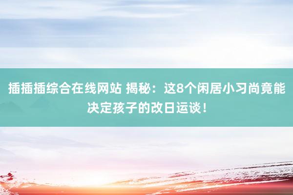 插插插综合在线网站 揭秘：这8个闲居小习尚竟能决定孩子的改日运谈！