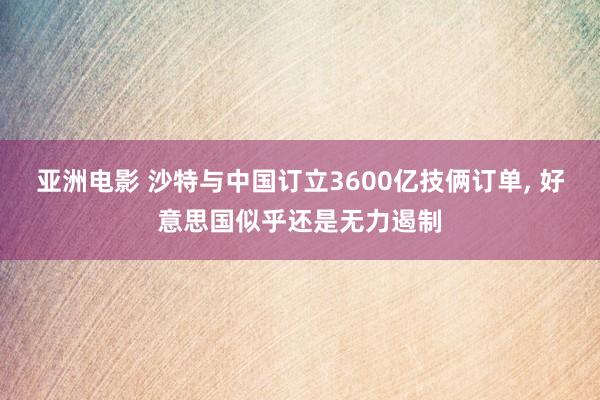 亚洲电影 沙特与中国订立3600亿技俩订单， 好意思国似乎还是无力遏制