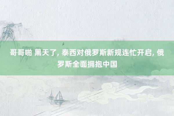 哥哥啪 黑天了， 泰西对俄罗斯新规连忙开启， 俄罗斯全面拥抱中国