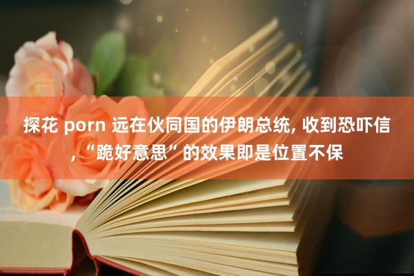 探花 porn 远在伙同国的伊朗总统， 收到恐吓信， “跪好意思”的效果即是位置不保