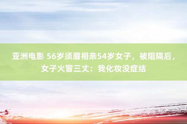亚洲电影 56岁须眉相亲54岁女子，被阻隔后，女子火冒三丈：我化妆没症结