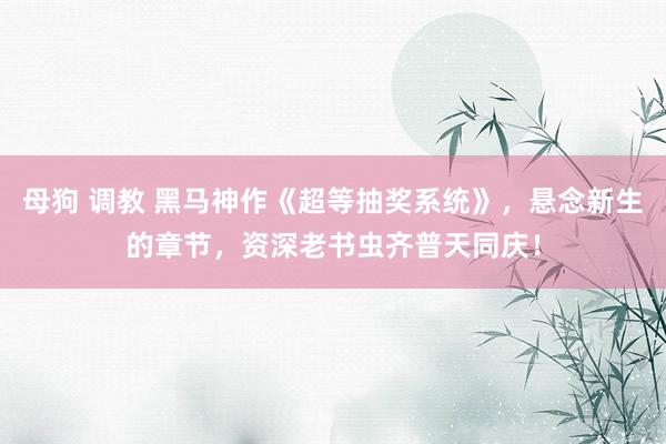 母狗 调教 黑马神作《超等抽奖系统》，悬念新生的章节，资深老书虫齐普天同庆！