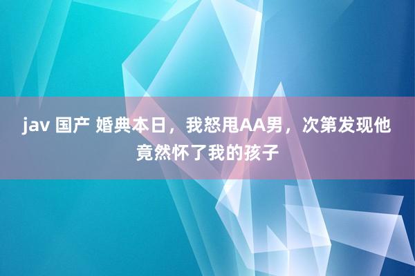 jav 国产 婚典本日，我怒甩AA男，次第发现他竟然怀了我的孩子